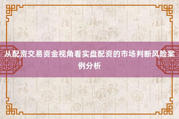 从配资交易资金视角看实盘配资的市场判断风险案例分析