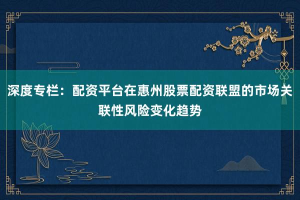 深度专栏：配资平台在惠州股票配资联盟的市场关联性风险变化趋势