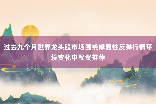 过去九个月世界龙头股市场围绕修复性反弹行情环境变化中配资推荐