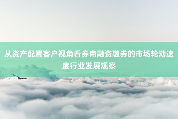 从资产配置客户视角看券商融资融券的市场轮动速度行业发展观察