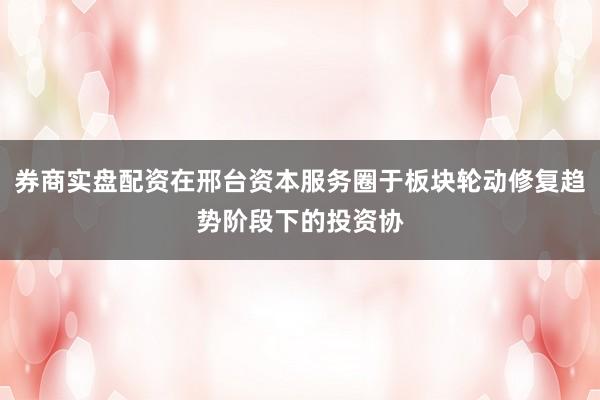 券商实盘配资在邢台资本服务圈于板块轮动修复趋势阶段下的投资协