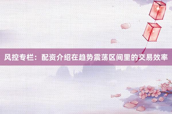 风控专栏：配资介绍在趋势震荡区间里的交易效率