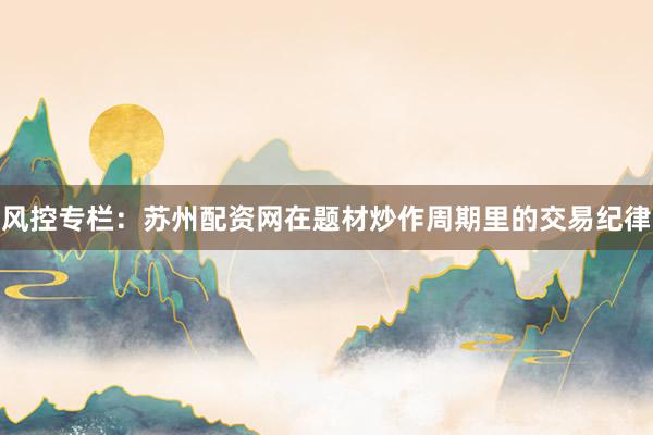 风控专栏：苏州配资网在题材炒作周期里的交易纪律