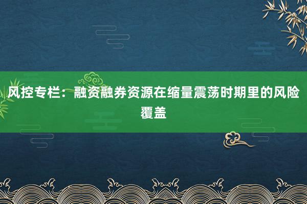 风控专栏：融资融券资源在缩量震荡时期里的风险覆盖