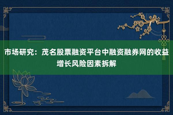 市场研究：茂名股票融资平台中融资融券网的收益增长风险因素拆解