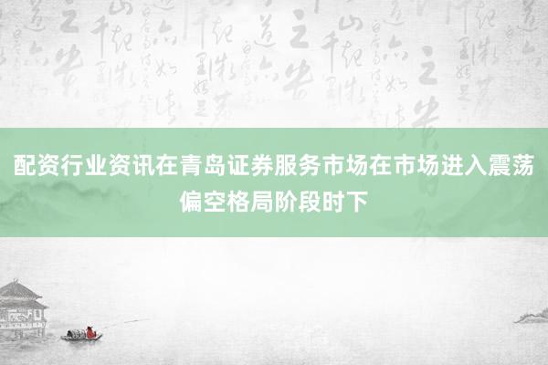 配资行业资讯在青岛证券服务市场在市场进入震荡偏空格局阶段时下