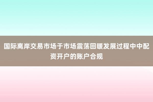 国际离岸交易市场于市场震荡回暖发展过程中中配资开户的账户合规