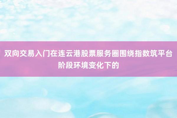 双向交易入门在连云港股票服务圈围绕指数筑平台阶段环境变化下的