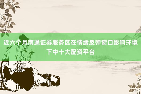 近六个月南通证券服务区在情绪反弹窗口影响环境下中十大配资平台