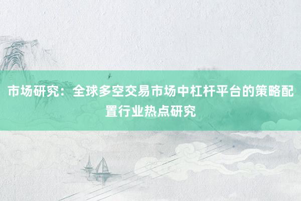 市场研究：全球多空交易市场中杠杆平台的策略配置行业热点研究