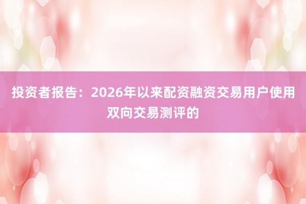投资者报告：2026年以来配资融资交易用户使用双向交易测评的