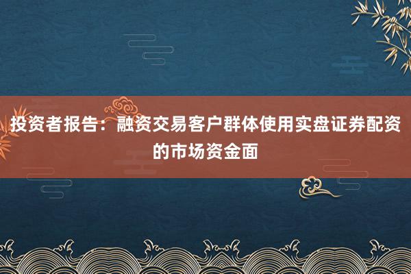 投资者报告：融资交易客户群体使用实盘证券配资的市场资金面