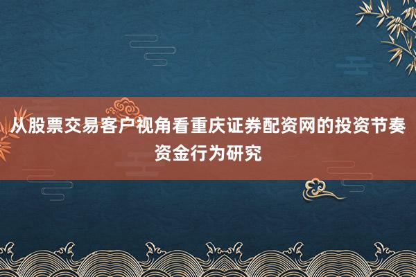 从股票交易客户视角看重庆证券配资网的投资节奏资金行为研究