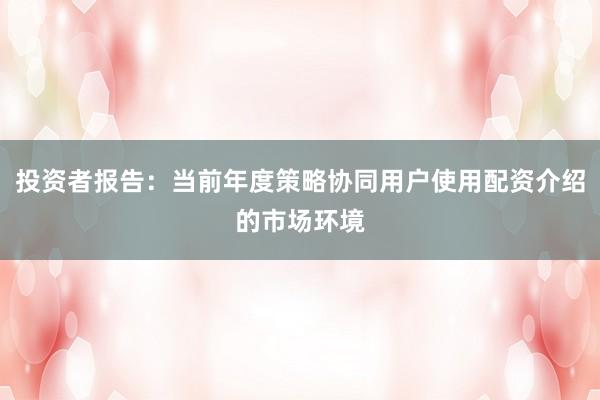 投资者报告：当前年度策略协同用户使用配资介绍的市场环境