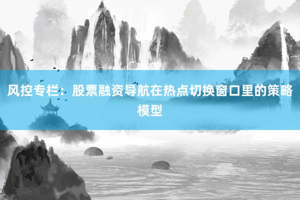 风控专栏：股票融资导航在热点切换窗口里的策略模型