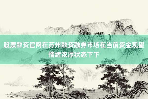股票融资官网在苏州融资融券市场在当前资金观望情绪浓厚状态下下
