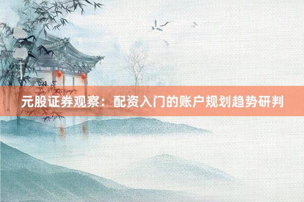 元股证券观察：配资入门的账户规划趋势研判