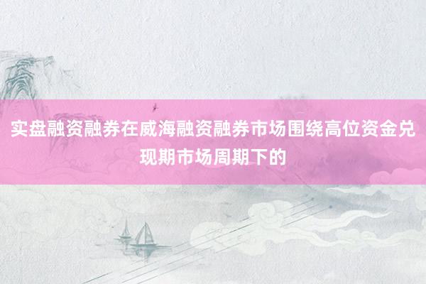 实盘融资融券在威海融资融券市场围绕高位资金兑现期市场周期下的