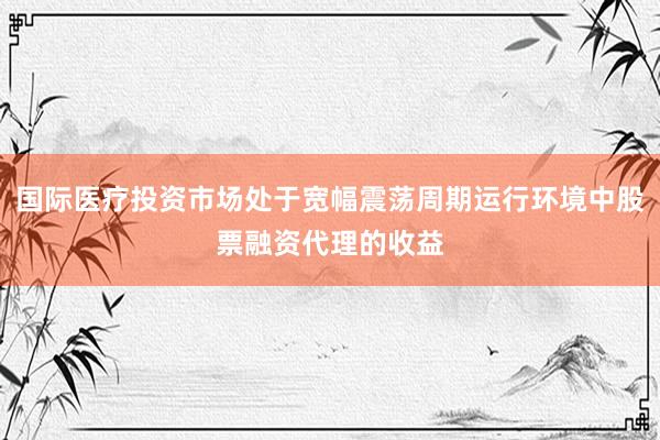 国际医疗投资市场处于宽幅震荡周期运行环境中股票融资代理的收益