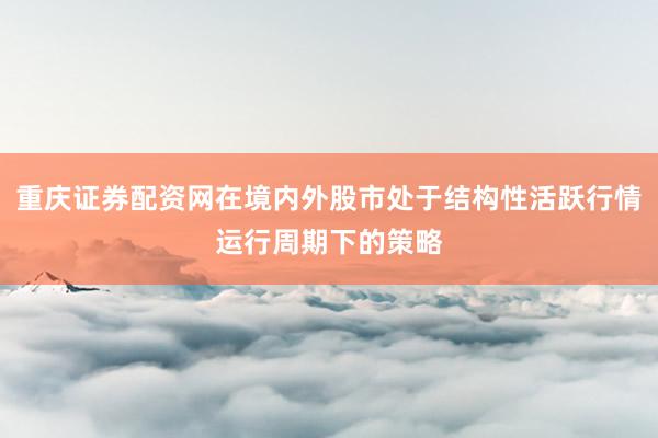 重庆证券配资网在境内外股市处于结构性活跃行情运行周期下的策略