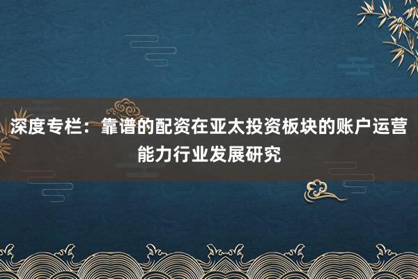 深度专栏：靠谱的配资在亚太投资板块的账户运营能力行业发展研究