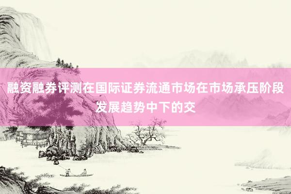 融资融券评测在国际证券流通市场在市场承压阶段发展趋势中下的交