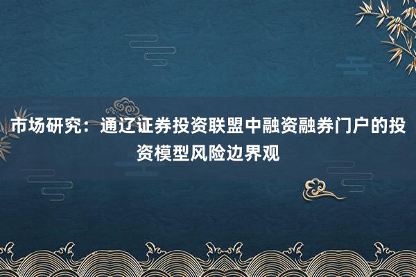 市场研究：通辽证券投资联盟中融资融券门户的投资模型风险边界观