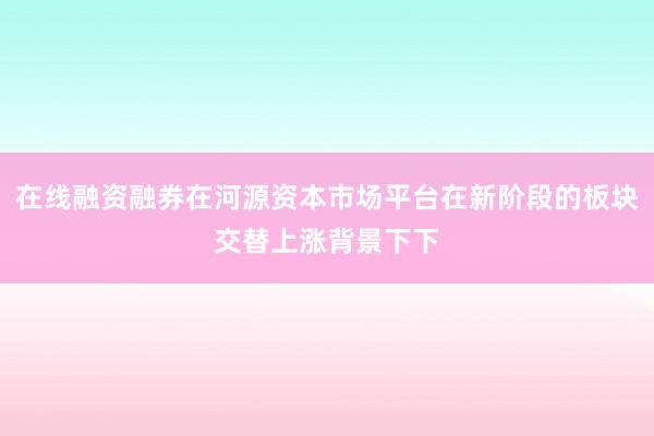 在线融资融券在河源资本市场平台在新阶段的板块交替上涨背景下下
