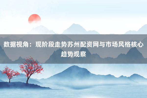 数据视角：现阶段走势苏州配资网与市场风格核心趋势观察
