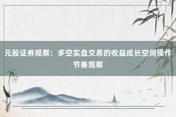 元股证券观察：多空实盘交易的收益成长空间操作节奏观察