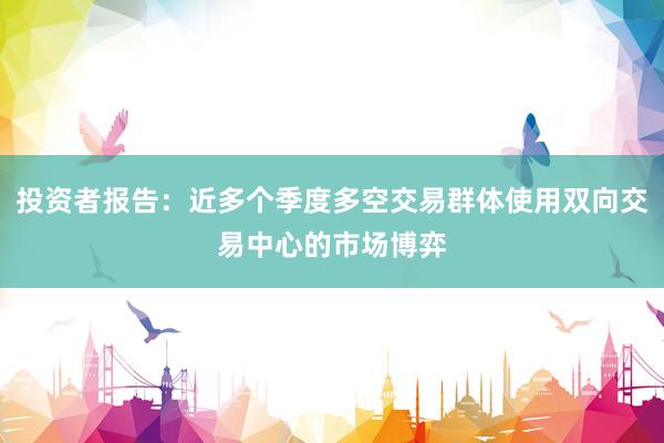 投资者报告：近多个季度多空交易群体使用双向交易中心的市场博弈