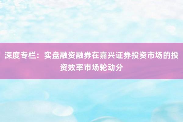 深度专栏：实盘融资融券在嘉兴证券投资市场的投资效率市场轮动分