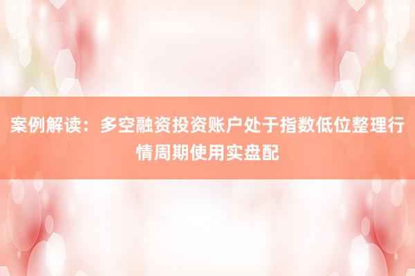 案例解读：多空融资投资账户处于指数低位整理行情周期使用实盘配