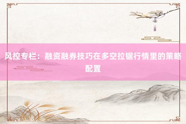 风控专栏：融资融券技巧在多空拉锯行情里的策略配置
