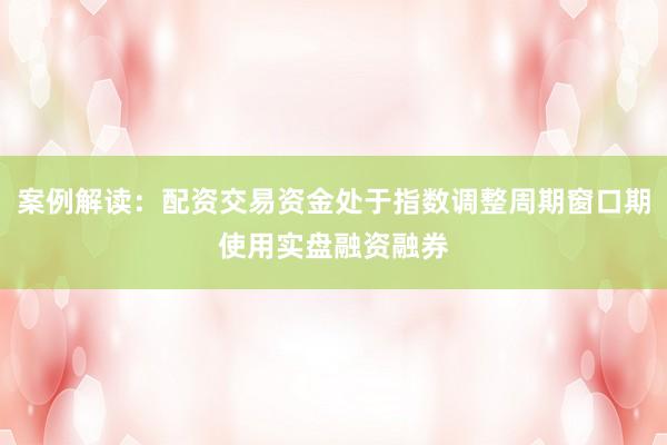 案例解读：配资交易资金处于指数调整周期窗口期使用实盘融资融券