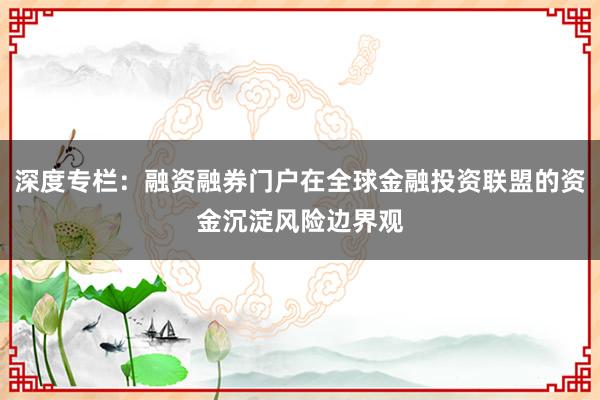 深度专栏：融资融券门户在全球金融投资联盟的资金沉淀风险边界观