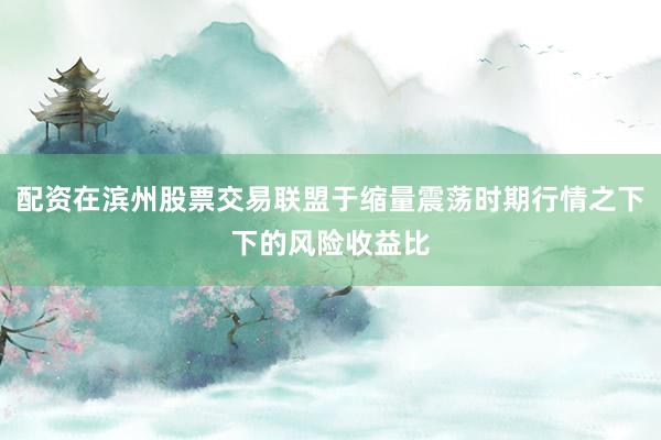 配资在滨州股票交易联盟于缩量震荡时期行情之下下的风险收益比
