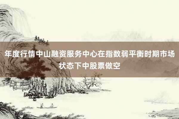 年度行情中山融资服务中心在指数弱平衡时期市场状态下中股票做空