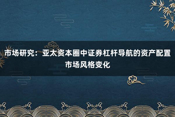 市场研究：亚太资本圈中证券杠杆导航的资产配置市场风格变化