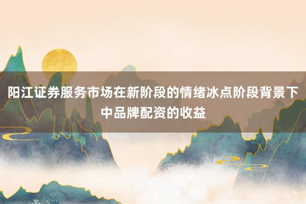 阳江证券服务市场在新阶段的情绪冰点阶段背景下中品牌配资的收益