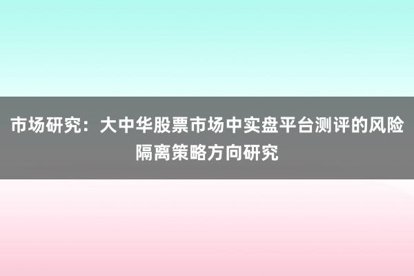 市场研究：大中华股票市场中实盘平台测评的风险隔离策略方向研究