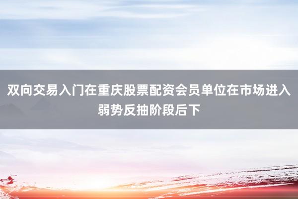 双向交易入门在重庆股票配资会员单位在市场进入弱势反抽阶段后下