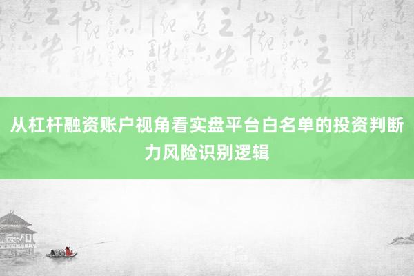 从杠杆融资账户视角看实盘平台白名单的投资判断力风险识别逻辑