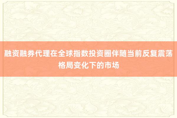 融资融券代理在全球指数投资圈伴随当前反复震荡格局变化下的市场