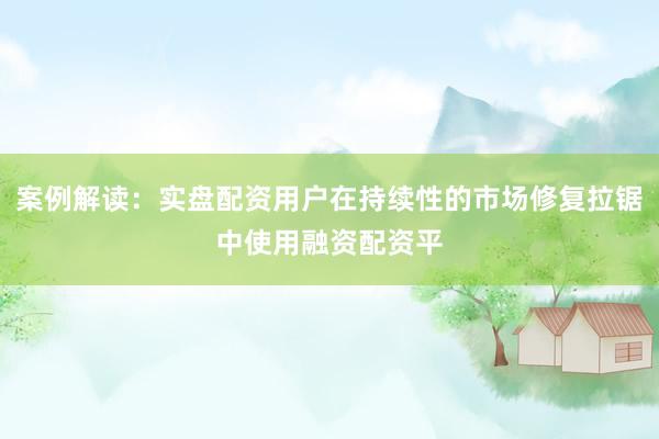案例解读：实盘配资用户在持续性的市场修复拉锯中使用融资配资平