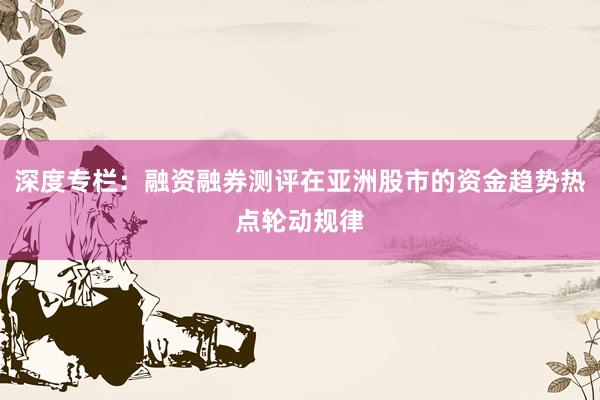深度专栏：融资融券测评在亚洲股市的资金趋势热点轮动规律