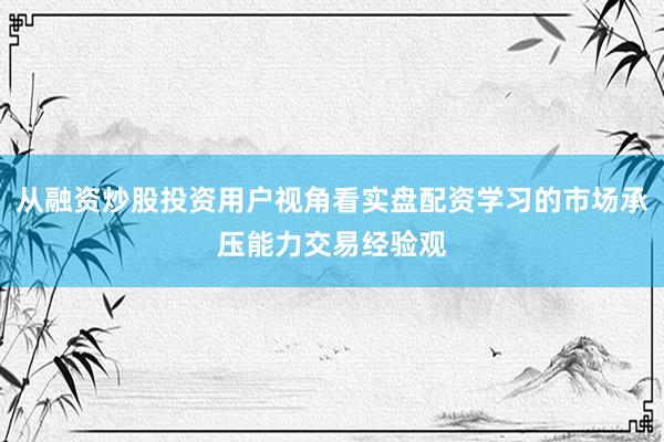 从融资炒股投资用户视角看实盘配资学习的市场承压能力交易经验观