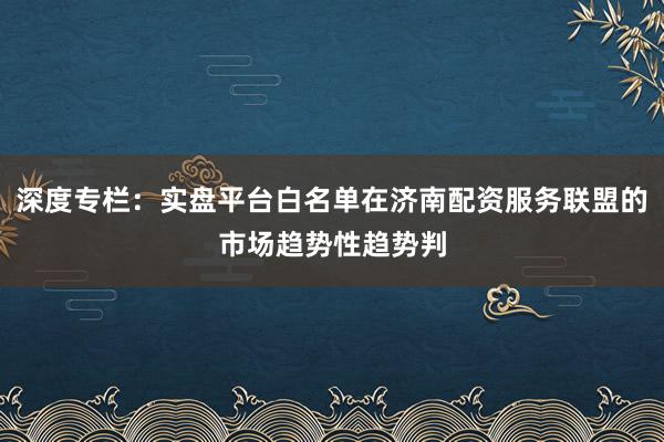 深度专栏：实盘平台白名单在济南配资服务联盟的市场趋势性趋势判