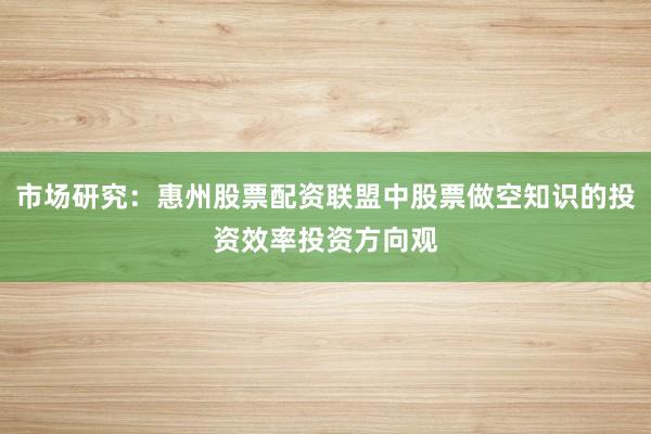市场研究：惠州股票配资联盟中股票做空知识的投资效率投资方向观