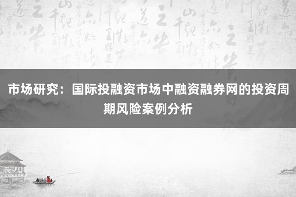 市场研究：国际投融资市场中融资融券网的投资周期风险案例分析
